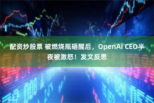 配资炒股票 被燃烧瓶砸醒后，OpenAI CEO半夜被激怒！发文反思