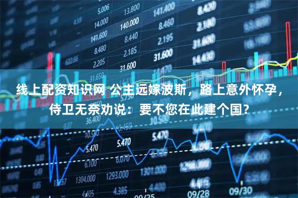 线上配资知识网 公主远嫁波斯，路上意外怀孕，侍卫无奈劝说：要不您在此建个国？