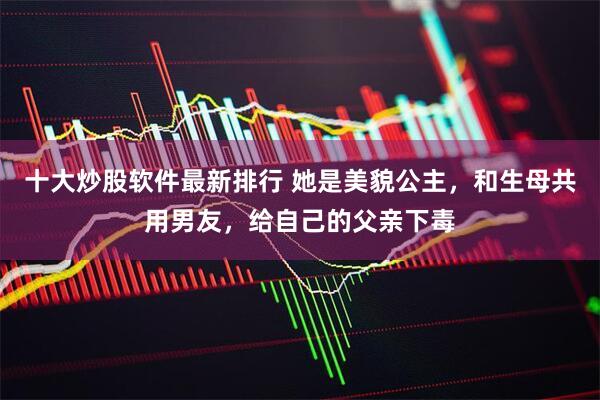 十大炒股软件最新排行 她是美貌公主，和生母共用男友，给自己的父亲下毒