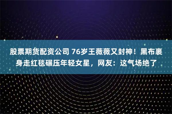 股票期货配资公司 76岁王薇薇又封神！黑布裹身走红毯碾压年轻女星，网友：这气场绝了