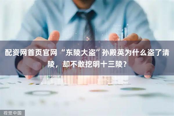 配资网首页官网 “东陵大盗”孙殿英为什么盗了清陵，却不敢挖明十三陵？
