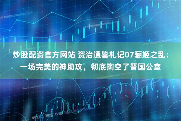 炒股配资官方网站 资治通鉴札记07骊姬之乱：一场完美的神助攻，彻底掏空了晋国公室