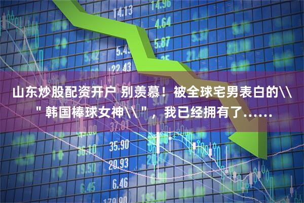 山东炒股配资开户 别羡慕！被全球宅男表白的\＂韩国棒球女神\＂，我已经拥有了……