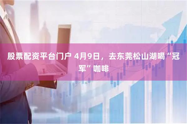 股票配资平台门户 4月9日，去东莞松山湖喝“冠军”咖啡