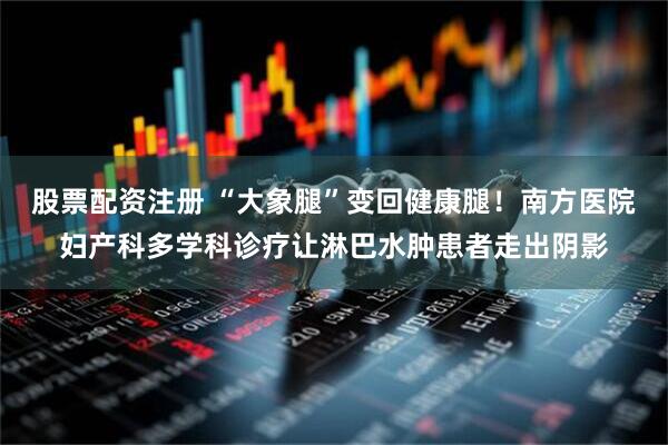 股票配资注册 “大象腿”变回健康腿！南方医院妇产科多学科诊疗让淋巴水肿患者走出阴影