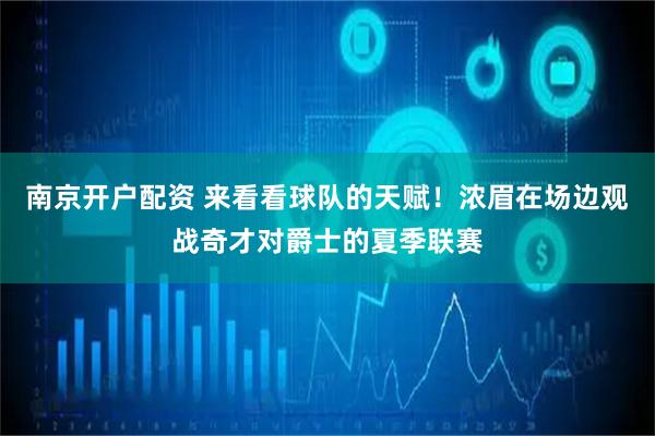 南京开户配资 来看看球队的天赋！浓眉在场边观战奇才对爵士的夏季联赛