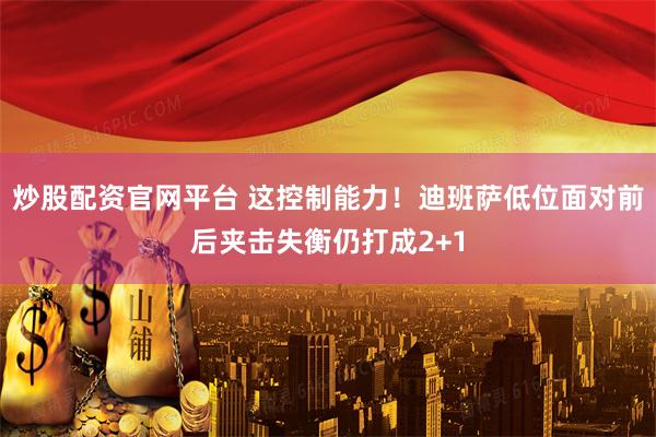 炒股配资官网平台 这控制能力！迪班萨低位面对前后夹击失衡仍打成2+1