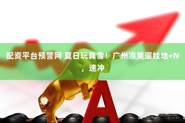 配资平台预警网 夏日玩真雪！广州凉爽遛娃地+N，速冲