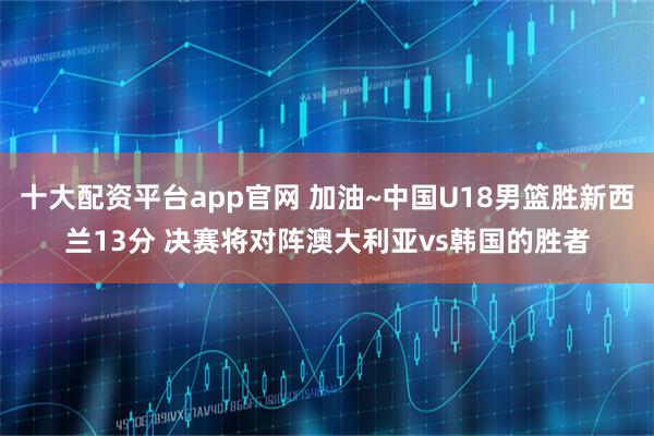 十大配资平台app官网 加油~中国U18男篮胜新西兰13分 决赛将对阵澳大利亚vs韩国的胜者