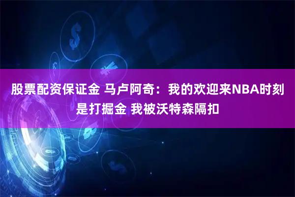 股票配资保证金 马卢阿奇：我的欢迎来NBA时刻是打掘金 我被沃特森隔扣
