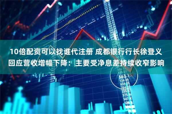 10倍配资可以找谁代注册 成都银行行长徐登义回应营收增幅下降：主要受净息差持续收窄影响