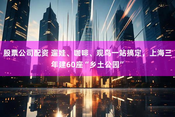 股票公司配资 遛娃、咖啡、观鸟一站搞定，上海三年建60座“乡土公园”