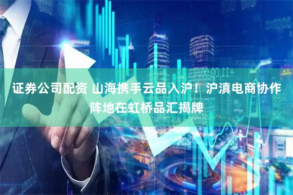 证券公司配资 山海携手云品入沪！沪滇电商协作阵地在虹桥品汇揭牌