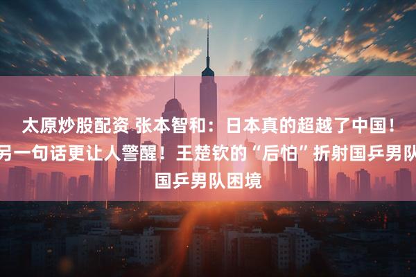 太原炒股配资 张本智和：日本真的超越了中国！他的另一句话更让人警醒！王楚钦的“后怕”折射国乒男队困境