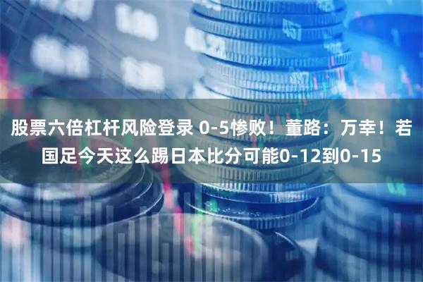 股票六倍杠杆风险登录 0-5惨败！董路：万幸！若国足今天这么踢日本比分可能0-12到0-15
