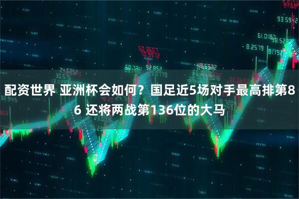 配资世界 亚洲杯会如何？国足近5场对手最高排第86 还将两战第136位的大马