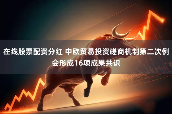 在线股票配资分红 中欧贸易投资磋商机制第二次例会形成16项成果共识